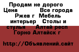 Продам не дорого › Цена ­ 5 000 - Все города, Ржев г. Мебель, интерьер » Столы и стулья   . Алтай респ.,Горно-Алтайск г.